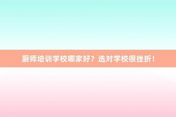 厨师培训学校哪家好?选对学校很挫折!
